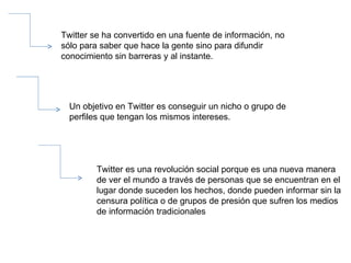 Twitter se ha convertido en una fuente de información, no sólo para saber que hace la gente sino para difundir conocimiento sin barreras y al instante. Un objetivo en Twitter es conseguir un nicho o grupo de perfiles que tengan los mismos intereses.  Twitter es una revolución social porque es una nueva manera de ver el mundo a través de personas que se encuentran en el lugar donde suceden los hechos, donde pueden informar sin la censura política o de grupos de presión que sufren los medios de información tradicionales 