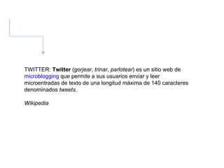 TWITTER:  Twitter  ( gorjear ,  trinar ,  parlotear ) es un sitio web de  microblogging  que permite a sus usuarios enviar y leer microentradas de texto de una longitud máxima de 140 caracteres denominados  tweets . Wikipedia  