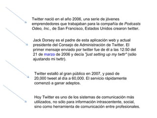 Twitter nació en el año 2006, una serie de jóvenes emprendedores que trabajaban para la compañía de  Podcasts Odeo, Inc. , de San Francisco, Estados Unidos crearon twitter. Jack Dorsey es el padre de esta aplicación web y actual presidente del Consejo de Administración de Twitter. El primer mensaje enviado por twitter fue de él a las 12:50 del 21 de  marzo  de 2006 y decía  "just setting up my twttr"  (sólo ajustando mi twttr).  Twitter estalló al gran público en 2007, y pasó de 20,000 tweet al día a 60,000. El servicio rápidamente comenzó a ganar adeptos. Hoy Twitter es uno de los sistemas de comunicación más utilizados, no sólo para información intrascentente, social, sino como herramienta de comunicación entre profesionales.  