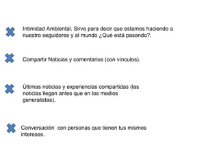 Intimidad Ambiental. Sirve para decir que estamos haciendo a nuestro seguidores y al mundo ¿Qué está pasando?. Compartir Noticias y comentarios (con vínculos). Últimas noticias y experiencias compartidas (las noticias llegan antes que en los medios generalistas). Conversación   con personas que tienen tus mismos intereses. 