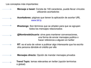 Los conceptos más importantes: Mensaje o tweet : Consta de 140 caracteres, puede llevar vínculos utilizando acortadores  Acortadores : páginas que tienen la aplicación de acortar URL www.bit.ly #hastangs : Son términos que se añaden para que se agrupen  todos los mensajes relacionados @NombredeUsuario : sirve para mantener conversaciones,  una forma de enviar mensajes publica o  hacer referencia a alguien en twitter RT : es el acto de volver a publicar algo interesante que ha escrito otra persona dándole el crédito por ello Mensajes directo : Opción de mandar mensajes privados Trend Topic : temas relevantes en twiiter (opción terrirorios o global) 