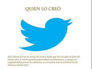 QUIEN LO CREÒ




Jack Dorsey lo creó en marzo de 2006 y desde que fue lanzado en julio del
mismo año, la red ha ganado popularidad mundialmente, y aunque su
originalidad proviene de california, se encuentra bajo la jurisdicción de
Delaware desde 2007.
 
