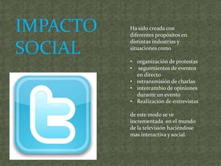 IMPACTO   Ha sido creada con
          diferentes propósitos en
          distintas industrias y
SOCIAL    situaciones como

          • organización de protestas
          • seguimientos de eventos
            en directo
          • retransmisión de charlas
          • intercambio de opiniones
            durante un evento
          • Realización de entrevistas

          de este modo se ve
          incrementada en el mundo
          de la televisión haciéndose
          mas interactiva y social.
 
