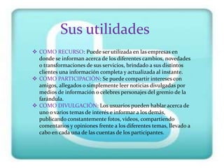 Sus utilidades
 COMO RECURSO: Puede ser utilizada en las empresas en
  donde se informan acerca de los diferentes cambios, novedades
  o transformaciones de sus servicios, brindado a sus distintos
  clientes una información completa y actualizada al instante.
 COMO PARTICIPACIÒN: Se puede compartir intereses con
  amigos, allegados o simplemente leer noticias divulgadas por
  medios de información o celebres personajes del gremio de la
  farándula.
 COMO DIVULGACIÒN: Los usuarios pueden hablar acerca de
  uno o varios temas de interés e informar a los demás,
  publicando constantemente fotos, videos, compartiendo
  comentarios y opiniones frente a los diferentes temas, llevado a
  cabo en cada una de las cuentas de los participantes.
 