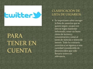 CLASIFICACIÒN DE
           LISTA DE USUARIOS:
            Es importante saber escoger
             la lista de usuarios que se
             quiere seguir, ya que con
             esto se logra mantener
             informado, tener un buen

PARA         ritmo de lectura y
             concentración y estar al
             tanto de noticias o textos de

TENER EN     interés. Todo lo contrario
             ocurriría si se siguiera a una
             cantidad considerable de
CUENTA       desconocidos que solo
             llenaría textos sin
             relevancia.
 
