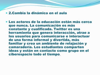2.Cambia la dinámica en el aulaLos actores de la educación están más cerca que nunca. La comunicación es más constante y cualificada. Twitter es una herramienta que genera interacción, atrae a los usuarios para comunicarse e interactuar de una forma informal y divertida, más familiar y crea un ambiente de relajación y camaradería. Los estudiantes comparten ideas y están en contacto como grupo en el ciberespacio todo el tiempo. 