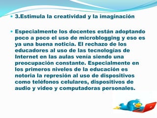 3.Estimula la creatividad y la imaginaciónEspecialmente los docentes están adoptando poco a poco el uso de microblogging y eso es ya una buena noticia. El rechazo de los educadores al uso de las tecnologías de Internet en las aulas venía siendo una preocupación constante. Especialmente en los primeros niveles de la educación es notoria la represión al uso de dispositivos como teléfonos celulares, dispositivos de audio y video y computadoras personales.
