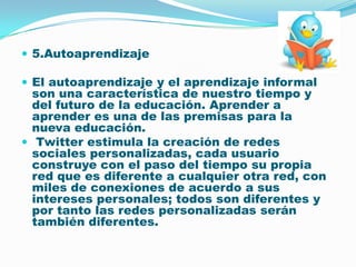 5.Autoaprendizaje El autoaprendizaje y el aprendizaje informal son una característica de nuestro tiempo y del futuro de la educación. Aprender a aprender es una de las premisas para la nueva educación.Twitter estimula la creación de redes sociales personalizadas, cada usuario construye con el paso del tiempo su propia red que es diferente a cualquier otra red, con miles de conexiones de acuerdo a sus intereses personales; todos son diferentes y por tanto las redes personalizadas serán también diferentes. 