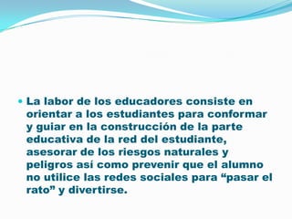 La labor de los educadores consiste en orientar a los estudiantes para conformar y guiar en la construcción de la parte educativa de la red del estudiante, asesorar de los riesgos naturales y peligros así como prevenir que el alumno no utilice las redes sociales para “pasar el rato” y divertirse. 