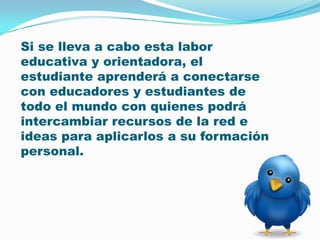 Si se lleva a cabo esta labor educativa y orientadora, el estudiante aprenderá a conectarse con educadores y estudiantes de todo el mundo con quienes podrá intercambiar recursos de la red e ideas para aplicarlos a su formación personal. 