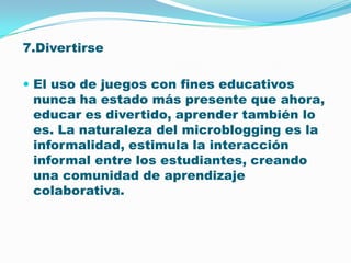 7.DivertirseEl uso de juegos con fines educativos nunca ha estado más presente que ahora, educar es divertido, aprender también lo es. La naturaleza del microblogging es la informalidad, estimula la interacción informal entre los estudiantes, creando una comunidad de aprendizaje colaborativa. 