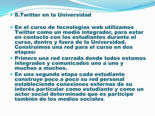 8.Twitter en la Universidad En el curso de tecnologías web utilizamos Twitter como un medio integrador, para estar en contacto con los estudiantes durante el curso, dentro y fuera de la Universidad. Construimos una red para el curso en dos etapas: Primero una red cerrada donde todos estamos integrados y comunicados uno a uno y muchos a muchos. En una segunda etapa cada estudiante construye poco a poco su red personal estableciendo conexiones externas de su interés particular como estudiante y como un actor social determinado que es partícipe también de los medios sociales. 