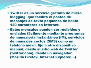 Twitter es un servicio gratuito de micro blogging  que facilita el posteo de mensajes de texto pequeños de hasta 140 caracteres en Internet. Estos mensajes pueden ser recibidos y enviados fácilmente mediante programas de mensajería instantánea (IM), servicios de mensajes cortos (SMS) como un teléfono móvil, fijo ú otro dispositivo manual, desde el sitio web de Twitter (twitter.com), desde un navegador (MozillaFirefox, Internet Explorer,…)