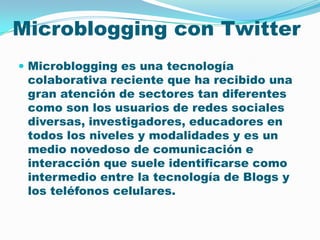 Microblogging con TwitterMicroblogging es una tecnología colaborativa reciente que ha recibido una gran atención de sectores tan diferentes como son los usuarios de redes sociales diversas, investigadores, educadores en todos los niveles y modalidades y es un medio novedoso de comunicación e interacción que suele identificarse como intermedio entre la tecnología de Blogs y los teléfonos celulares. 