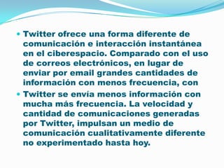 Twitter ofrece una forma diferente de comunicación e interacción instantánea en el ciberespacio. Comparado con el uso de correos electrónicos, en lugar de enviar por email grandes cantidades de información con menos frecuencia, con Twitter se envía menos información con mucha más frecuencia. La velocidad y cantidad de comunicaciones generadas por Twitter, impulsan un medio de comunicación cualitativamente diferente no experimentado hasta hoy.