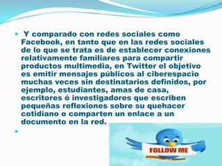  Y comparado con redes sociales como Facebook, en tanto que en las redes sociales de lo que se trata es de establecer conexiones relativamente familiares para compartir productos multimedia, en Twitter el objetivo es emitir mensajes públicos al ciberespacio muchas veces sin destinatarios definidos, por ejemplo, estudiantes, amas de casa, escritores ó investigadores que escriben pequeñas reflexiones sobre su quehacer cotidiano o comparten un enlace a un documento en la red.