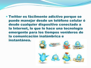 Twitter es fácilmente adictivo porque se puede manejar desde un teléfono celular ó desde cualquier dispositivo conectado a la Internet, lo que lo hace una tecnología emergente para los tiempos venideros de la comunicación inalámbrica e instantánea.