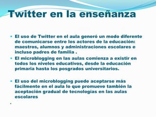 Twitter en la enseñanza El uso de Twitter en el aula generó un modo diferente de comunicarse entre los actores de la educación: maestros, alumnos y administraciones escolares e incluso padres de familia . El microblogging en las aulas comienza a existir en todos los niveles educativos, desde la educación primaria hasta los posgrados universitarios. El uso del microblogging puede aceptarse más fácilmente en el aula lo que promueve también la aceptación gradual de tecnologías en las aulas escolares. 