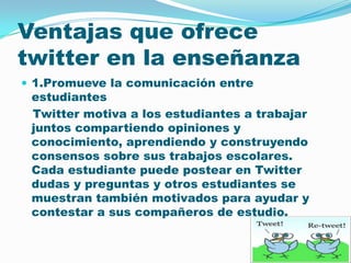 Ventajas que ofrece twitteren la enseñanza1.Promueve la comunicación entre estudiantes Twitter motiva a los estudiantes a trabajar juntos compartiendo opiniones y conocimiento, aprendiendo y construyendo consensos sobre sus trabajos escolares. Cada estudiante puede postear en Twitter dudas y preguntas y otros estudiantes se muestran también motivados para ayudar y contestar a sus compañeros de estudio. 
