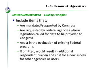 U.S. Census of Agriculture
Content Determination – Guiding Principles
• Include items that:
– Are mandated/supported by Congress
– Are requested by Federal agencies where
legislation called for data to be provided to
Congress
– Assist in the evaluation of existing Federal
programs
– If omitted, would result in additional
respondent burden and cost for a new survey
for other agencies or users
 