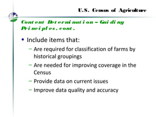 U.S. Census of Agriculture
Cont ent Det ermi nat i on – Gui di ng
Pri nci pl es , cont .
• Include items that:
– Are required for classification of farms by
historical groupings
– Are needed for improving coverage in the
Census
– Provide data on current issues
– Improve data quality and accuracy
 