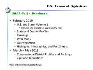U.S. Census of Agriculture
2017 CoA - Product s
• February 2019
– U.S. and State, Volume 1
• PDF, Online Database, Web Query Tool
– State and County Profiles
– Rankings
– Web Maps
– Outlying Areas
– Highlights, Infographics, and Fact Sheets
• March – May 2019
– Congressional District Profiles and Rankings
– Zip Code Tabulations
Dates and products subject to change
 