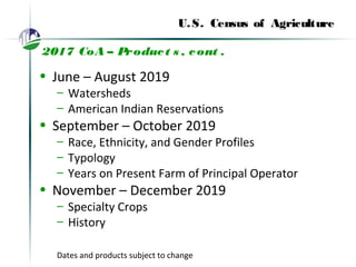 U.S. Census of Agriculture
2017 CoA – Product s , cont .
• June – August 2019
– Watersheds
– American Indian Reservations
• September – October 2019
– Race, Ethnicity, and Gender Profiles
– Typology
– Years on Present Farm of Principal Operator
• November – December 2019
– Specialty Crops
– History
Dates and products subject to change
 