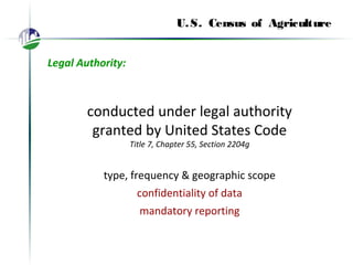 U.S. Census of Agriculture
Legal Authority:
conducted under legal authority
granted by United States Code
Title 7, Chapter 55, Section 2204g
type, frequency & geographic scope
confidentiality of data
mandatory reporting
 