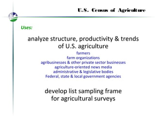 U.S. Census of Agriculture
Uses:
analyze structure, productivity & trends
of U.S. agriculture
farmers
farm organizations
agribusinesses & other private sector businesses
agriculture-oriented news media
administrative & legislative bodies
Federal, state & local government agencies
develop list sampling frame
for agricultural surveys
 