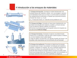 4 Introducción a los ensayos de materiales
1. Ensayo de tracción. Consiste en estirar lentamente una
probeta (pieza del material a utilizar, con una longitud y sección
normalizadas) hasta que se rompe. A continuación se analizan
los alargamientos producidos a medida que aumenta la fuerza.
Tensión de rotura: σR = FR/S.
FR = Fuerza de rotura; S = Sección de la probeta en cm2.
2. Ensayo de fatiga. Consiste en hacer girar rápidamente una
probeta normalizada del material a analizar, al mismo tiempo
que se deforma (flexión) debido a la fuerza F.
Al número de revoluciones que ha girado antes de romperse se
le denomina límite de fatiga.
3. Ensayo de dureza. Consiste en ejercer una determinada
fuerza con un diamante o bola de acero sobre la pieza a analizar
y ver las medidas de la huella dejada.
Luego se aplica una fórmula y se calcula el grado de dureza. Las
escalas más importantes son la de Brinell y la de Rockwell.
7
4. Ensayo de resiliencia. Consiste en determinar la energía
necesaria para romper una probeta normalizada del material a
analizar, mediante un impacto. Se usa un péndulo (péndulo de
Charpy) que lleva una velocidad de entre 5 y 7 m/s. Para
calcular esta energía se anota la altura a la que se suelta. Esta
será una energía potencial. Después de haber roto la probeta, la
energía sobrante hará ascender el péndulo un ángulo β.
Ensayos de materiales.