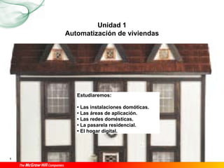 1 Automatización de viviendas1
                         Unidad
              Automatización de viviendas




                  Estudiaremos:

                  • Las instalaciones domóticas.
                  • Las áreas de aplicación.
                  • Las redes domésticas.
                  • La pasarela residencial.
                  • El hogar digital.




1
 
