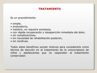 TRATAMIENTO Es un procedimiento: •  simple, •  ambulatorio, •  indoloro, no requiere anestesia, •  con rápida recuperación y desaparición inmediata del dolor, •  sin complicaciones, •  sin necesidad de rehabilitación posterior, •  sin recidivas. Todos estos beneficios suman motivos para considerarlo como técnica de elección en el tratamiento de la onicocriptosis de niños y adolescentes que no responden al tratamiento conservador. 