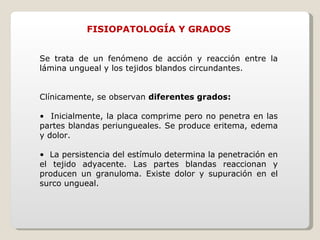 FISIOPATOLOGÍA Y GRADOS Se trata de un fenómeno de acción y reacción entre la lámina ungueal y los tejidos blandos circundantes. Clínicamente, se observan  diferentes grados: •  Inicialmente, la placa comprime pero no penetra en las partes blandas periungueales. Se produce eritema, edema y dolor. •  La persistencia del estímulo determina la penetración en el tejido adyacente. Las partes blandas reaccionan y producen un granuloma. Existe dolor y supuración en el surco ungueal. 