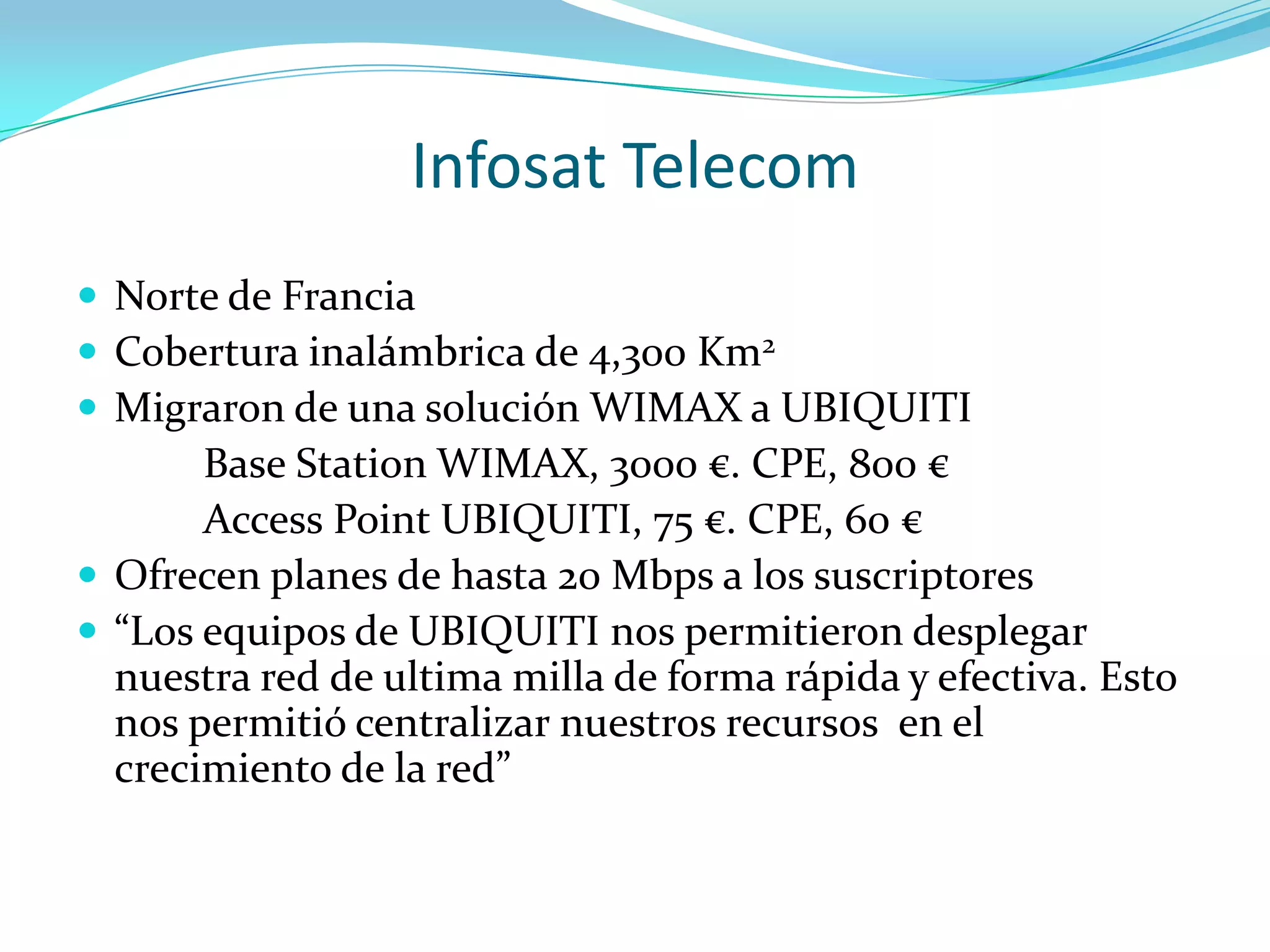 Infosat TelecomNorte de FranciaCobertura inalámbrica de 4,300 Km2Migraron de una solución WIMAX a UBIQUITI		Base Station WIMAX, 3000 €. CPE, 800 €	Access Point UBIQUITI, 75 €. CPE, 60 €Ofrecen planes de hasta 20 Mbps a los suscriptores“Los equipos de UBIQUITI nos permitieron desplegar nuestra red de ultima milla de forma rápida y efectiva. Esto nos permitió centralizar nuestros recursos  en el crecimiento de la red”