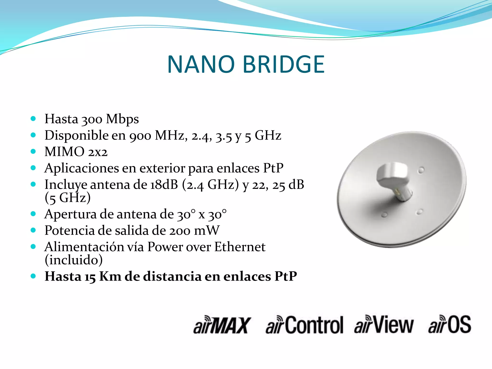 NANO BRIDGEHasta 300 MbpsDisponible en 900 MHz, 2.4, 3.5 y 5 GHzMIMO 2x2Aplicaciones en exterior para enlaces PtPIncluye antena de 18dB (2.4 GHz) y 22, 25 dB (5 GHz)Apertura de antena de 30° x 30° Potencia de salida de 200 mWAlimentación vía Power over Ethernet (incluido)Hasta 15 Km de distancia en enlaces PtP