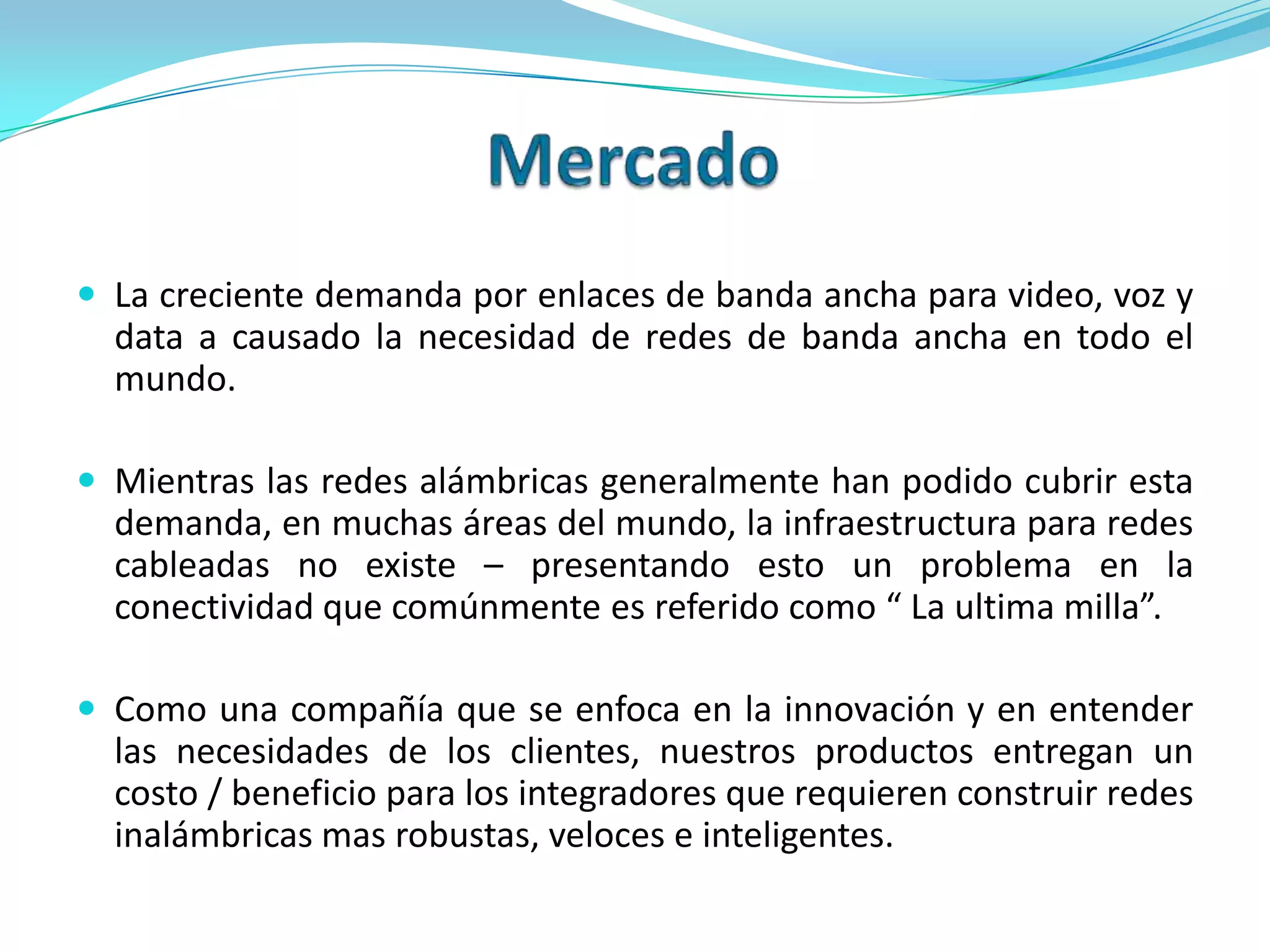 MercadoLa creciente demanda por enlaces de banda ancha para video, voz y data a causado la necesidad de redes de banda ancha en todo el mundo.Mientras las redes alámbricas generalmente han podido cubrir esta demanda, en muchas áreas del mundo, la infraestructura para redes cableadas no existe – presentando esto un problema en la conectividad que comúnmente es referido como “ La ultima milla”.Como una compañía que se enfoca en la innovación y en entender las necesidades de los clientes, nuestros productos entregan un costo / beneficio para los integradores que requieren construir redes inalámbricas mas robustas, veloces e inteligentes.