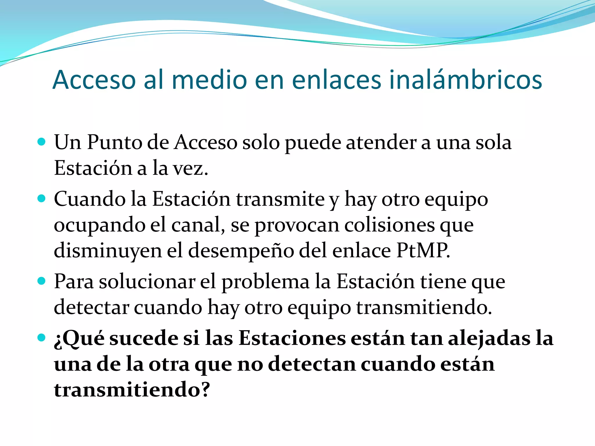 Acceso al medio en enlaces inalámbricosUn Punto de Acceso solo puede atender a una sola Estación a la vez.Cuando la Estación transmite y hay otro equipo ocupando el canal, se provocan colisiones que disminuyen el desempeño del enlace PtMP.Para solucionar el problema la Estación tiene que detectar cuando hay otro equipo transmitiendo.¿Qué sucede si las Estaciones están tan alejadas la una de la otra que no detectan cuando están transmitiendo?