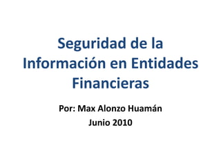 Seguridad de la Información en Entidades Financieras Por: Max Alonzo Huamán Junio 2010 