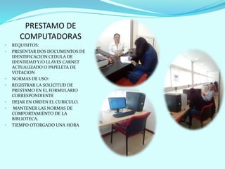 PRESTAMO DE
COMPUTADORAS
• REQUISITOS:
• PRESENTAR DOS DOCUMENTOS DE
IDENTIFICACION CEDULA DE
IDENTIDAD Y/O LLAVES CARNET
ACTUALIZADO O PAPELETA DE
VOTACION
• NORMAS DE USO:
• REGISTRAR LA SOLICITUD DE
PRESTAMO EN EL FORMULARIO
CORRESPONDIENTE
• DEJAR EN ORDEN EL CUBICULO.
• MANTENER LAS NORMAS DE
COMPORTAMIENTO DE LA
BIBLIOTECA.
• TIEMPO OTORGADO UNA HORA
 