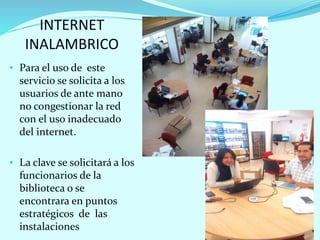 INTERNET
INALAMBRICO
• Para el uso de este
servicio se solicita a los
usuarios de ante mano
no congestionar la red
con el uso inadecuado
del internet.
• La clave se solicitará a los
funcionarios de la
biblioteca o se
encontrara en puntos
estratégicos de las
instalaciones
 
