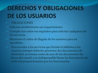 • OBLIGACIONES
• Solicitar amablemente sus requerimiento
• Cumplir con todos los requisitos para solicitar cualquiera de
los servicios
• Mantener el orden de llegada de los usuarios para ser
atendidos.
• Para acceder a los servicios que brinda la biblioteca los
usuarios siempre deberán presentar dos documentos de
identidad, se tomara como de uno de los documentos las
llaves del cancel; y es indispensable llenar los formularios de
solicitud proporcionados por los funcionarios
 