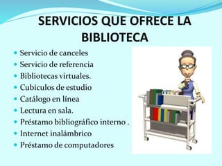 SERVICIOS QUE OFRECE LA
BIBLIOTECA
 Servicio de canceles
 Servicio de referencia
 Bibliotecas virtuales.
 Cubículos de estudio
 Catálogo en línea
 Lectura en sala.
 Préstamo bibliográfico interno .
 Internet inalámbrico
 Préstamo de computadores
 