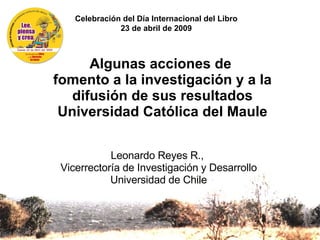 Algunas acciones de  fomento a la investigación y a la difusión de sus resultados Universidad Católica del Maule   Leonardo Reyes R.,  Vicerrectoría de Investigación y Desarrollo Universidad de Chile Celebración del Día Internacional del Libro 23 de abril de 2009 