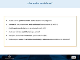 • ¿Cuáles son las aportaciones de la UCO en docencia e investigación?
• ¿Aprovecha adecuadamente el tejido productivo las aportaciones de la UCO?
• ¿Qué impacto económico tienen las actividades de la UCO?
• ¿Cuál es el valor del capital humano que genera?
• ¿Recupera la sociedad la financiación que ha dado a la UCO?
• ¿Cuánto aporta la UCO al crecimiento económico y al bienestar de los ciudadanos de Andalucía?
¿Qué analiza este informe?
 