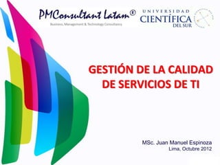 GESTIÓN DE LA CALIDAD
  DE SERVICIOS DE TI



         MSc. Juan Manuel Espinoza
                  Lima, Octubre 2012
 