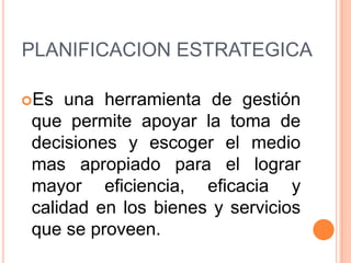 PLANIFICACION ESTRATEGICA
Es

una herramienta de gestión
que permite apoyar la toma de
decisiones y escoger el medio
mas apropiado para el lograr
mayor eficiencia, eficacia y
calidad en los bienes y servicios
que se proveen.

 