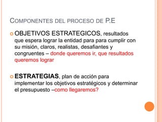 COMPONENTES DEL PROCESO DE P.E
 OBJETIVOS

ESTRATEGICOS, resultados

que espera lograr la entidad para para cumplir con
su misión, claros, realistas, desafiantes y
congruentes – donde queremos ir, que resultados
queremos lograr
 ESTRATEGIAS,

plan de acción para
implementar los objetivos estratégicos y determinar
el presupuesto –como llegaremos?

 
