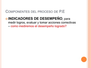 COMPONENTES DEL PROCESO DE P.E
 INDICADORES

DE DESEMPEÑO, para

medir logros, evaluar y tomar acciones correctivas
– como mediremos el desempeño logrado?

 