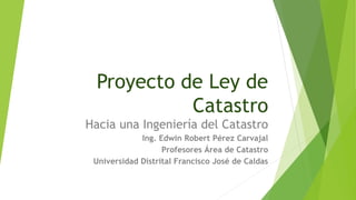 Proyecto de Ley de
Catastro
Hacia una Ingeniería del Catastro
Ing. Edwin Robert Pérez Carvajal
Profesores Área de Catastro...