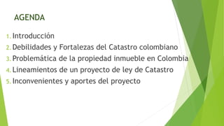 AGENDA
1. Introducción
2. Debilidades y Fortalezas del Catastro colombiano
3. Problemática de la propiedad inmueble en Col...